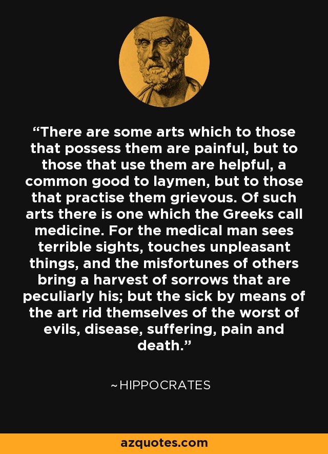 There are some arts which to those that possess them are painful, but to those that use them are helpful, a common good to laymen, but to those that practise them grievous. Of such arts there is one which the Greeks call medicine. For the medical man sees terrible sights, touches unpleasant things, and the misfortunes of others bring a harvest of sorrows that are peculiarly his; but the sick by means of the art rid themselves of the worst of evils, disease, suffering, pain and death. - Hippocrates