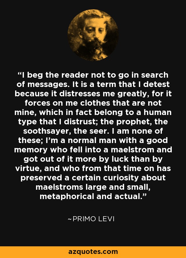 I beg the reader not to go in search of messages. It is a term that I detest because it distresses me greatly, for it forces on me clothes that are not mine, which in fact belong to a human type that I distrust; the prophet, the soothsayer, the seer. I am none of these; I'm a normal man with a good memory who fell into a maelstrom and got out of it more by luck than by virtue, and who from that time on has preserved a certain curiosity about maelstroms large and small, metaphorical and actual. - Primo Levi