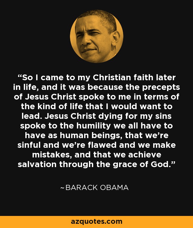 So I came to my Christian faith later in life, and it was because the precepts of Jesus Christ spoke to me in terms of the kind of life that I would want to lead. Jesus Christ dying for my sins spoke to the humility we all have to have as human beings, that we're sinful and we're flawed and we make mistakes, and that we achieve salvation through the grace of God. - Barack Obama