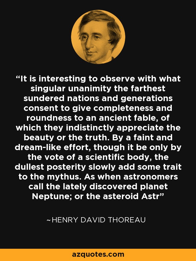 It is interesting to observe with what singular unanimity the farthest sundered nations and generations consent to give completeness and roundness to an ancient fable, of which they indistinctly appreciate the beauty or the truth. By a faint and dream-like effort, though it be only by the vote of a scientific body, the dullest posterity slowly add some trait to the mythus. As when astronomers call the lately discovered planet Neptune; or the asteroid Astr - Henry David Thoreau