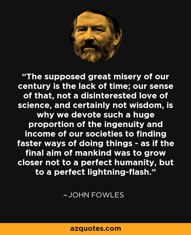 The supposed great misery of our century is the lack of time; our sense of that, not a disinterested love of science, and certainly not wisdom, is why we devote such a huge proportion of the ingenuity and income of our societies to finding faster ways of doing things - as if the final aim of mankind was to grow closer not to a perfect humanity, but to a perfect lightning-flash. - John Fowles