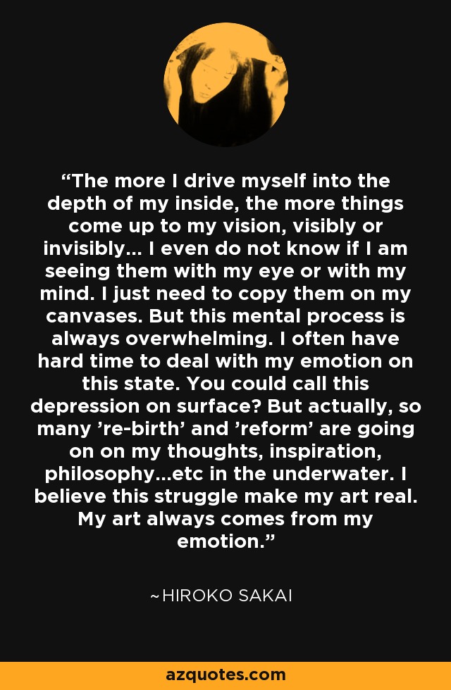 The more I drive myself into the depth of my inside, the more things come up to my vision, visibly or invisibly... I even do not know if I am seeing them with my eye or with my mind. I just need to copy them on my canvases. But this mental process is always overwhelming. I often have hard time to deal with my emotion on this state. You could call this depression on surface? But actually, so many 're-birth' and 'reform' are going on on my thoughts, inspiration, philosophy...etc in the underwater. I believe this struggle make my art real. My art always comes from my emotion. - Hiroko Sakai