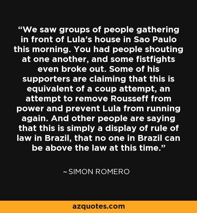 We saw groups of people gathering in front of Lula's house in Sao Paulo this morning. You had people shouting at one another, and some fistfights even broke out. Some of his supporters are claiming that this is equivalent of a coup attempt, an attempt to remove Rousseff from power and prevent Lula from running again. And other people are saying that this is simply a display of rule of law in Brazil, that no one in Brazil can be above the law at this time. - Simon Romero