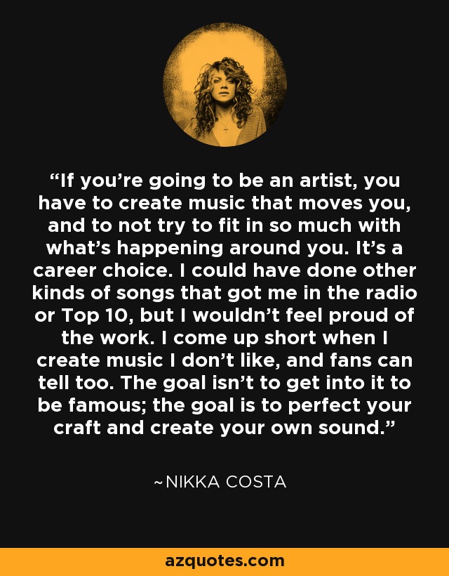 If you're going to be an artist, you have to create music that moves you, and to not try to fit in so much with what's happening around you. It's a career choice. I could have done other kinds of songs that got me in the radio or Top 10, but I wouldn't feel proud of the work. I come up short when I create music I don't like, and fans can tell too. The goal isn't to get into it to be famous; the goal is to perfect your craft and create your own sound. - Nikka Costa