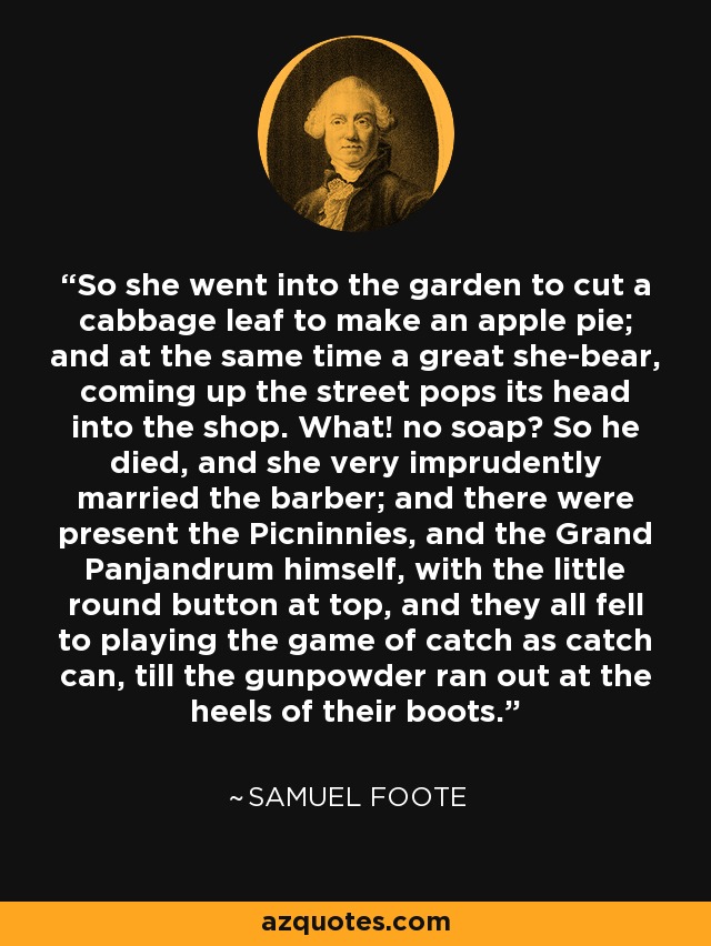 So she went into the garden to cut a cabbage leaf to make an apple pie; and at the same time a great she-bear, coming up the street pops its head into the shop. What! no soap? So he died, and she very imprudently married the barber; and there were present the Picninnies, and the Grand Panjandrum himself, with the little round button at top, and they all fell to playing the game of catch as catch can, till the gunpowder ran out at the heels of their boots. - Samuel Foote