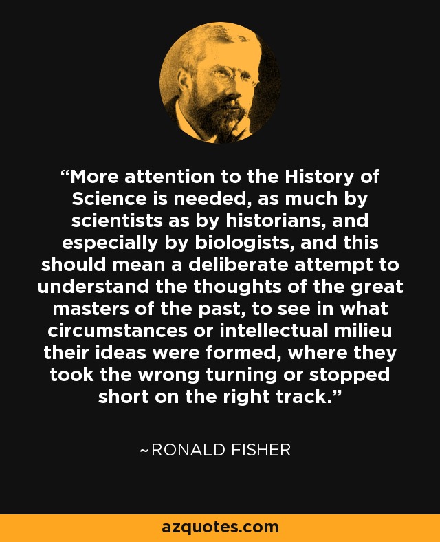 More attention to the History of Science is needed, as much by scientists as by historians, and especially by biologists, and this should mean a deliberate attempt to understand the thoughts of the great masters of the past, to see in what circumstances or intellectual milieu their ideas were formed, where they took the wrong turning or stopped short on the right track. - Ronald Fisher