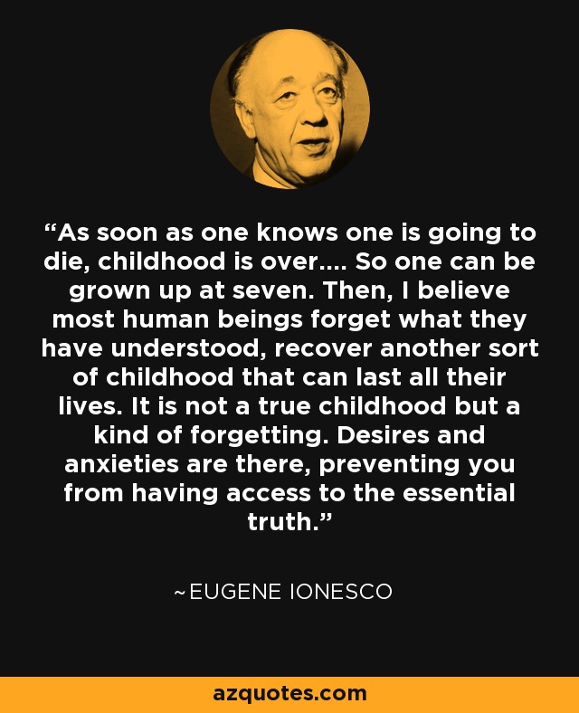 As soon as one knows one is going to die, childhood is over.... So one can be grown up at seven. Then, I believe most human beings forget what they have understood, recover another sort of childhood that can last all their lives. It is not a true childhood but a kind of forgetting. Desires and anxieties are there, preventing you from having access to the essential truth. - Eugene Ionesco