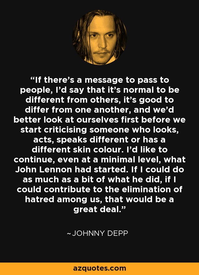 If there's a message to pass to people, I'd say that it's normal to be different from others, it's good to differ from one another, and we'd better look at ourselves first before we start criticising someone who looks, acts, speaks different or has a different skin colour. I'd like to continue, even at a minimal level, what John Lennon had started. If I could do as much as a bit of what he did, if I could contribute to the elimination of hatred among us, that would be a great deal. - Johnny Depp