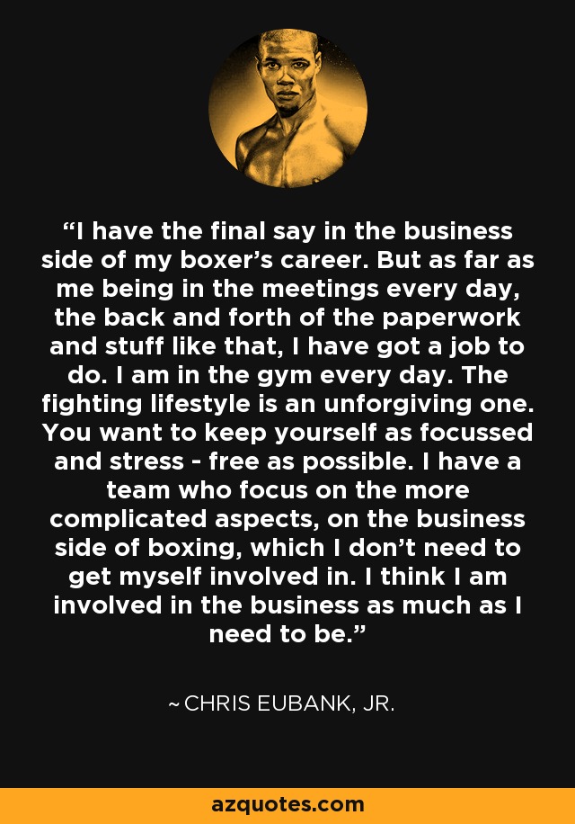 I have the final say in the business side of my boxer's career. But as far as me being in the meetings every day, the back and forth of the paperwork and stuff like that, I have got a job to do. I am in the gym every day. The fighting lifestyle is an unforgiving one. You want to keep yourself as focussed and stress - free as possible. I have a team who focus on the more complicated aspects, on the business side of boxing, which I don't need to get myself involved in. I think I am involved in the business as much as I need to be. - Chris Eubank, Jr.