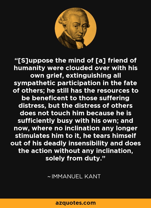 [S]uppose the mind of [a] friend of humanity were clouded over with his own grief, extinguishing all sympathetic participation in the fate of others; he still has the resources to be beneficent to those suffering distress, but the distress of others does not touch him because he is sufficiently busy with his own; and now, where no inclination any longer stimulates him to it, he tears himself out of his deadly insensibility and does the action without any inclination, solely from duty. - Immanuel Kant