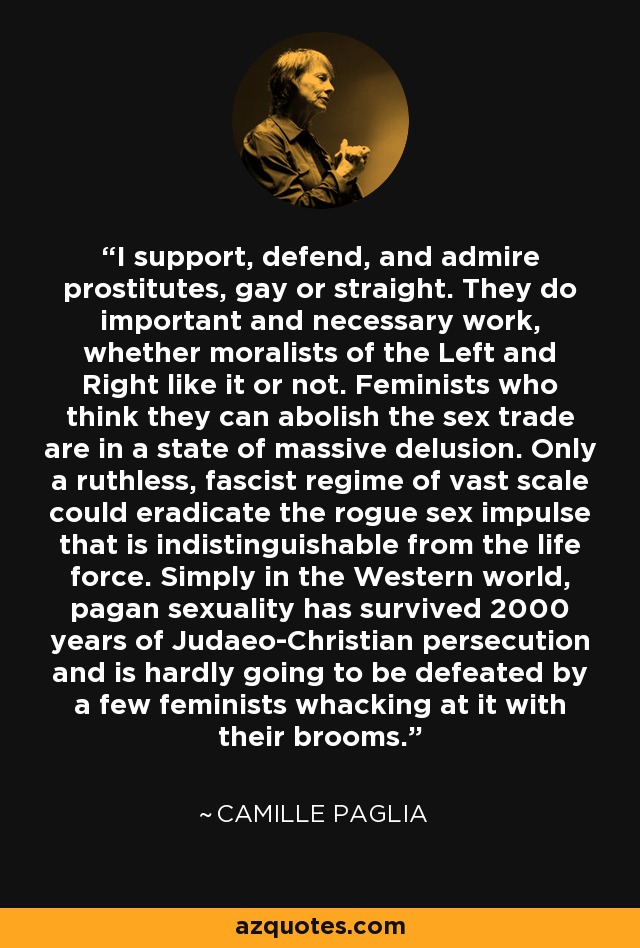 I support, defend, and admire prostitutes, gay or straight. They do important and necessary work, whether moralists of the Left and Right like it or not. Feminists who think they can abolish the sex trade are in a state of massive delusion. Only a ruthless, fascist regime of vast scale could eradicate the rogue sex impulse that is indistinguishable from the life force. Simply in the Western world, pagan sexuality has survived 2000 years of Judaeo-Christian persecution and is hardly going to be defeated by a few feminists whacking at it with their brooms. - Camille Paglia