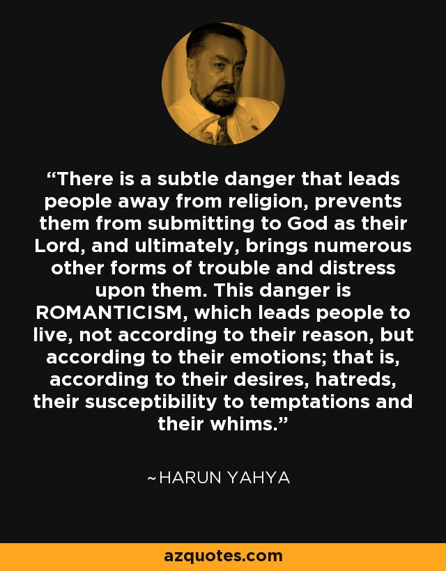 There is a subtle danger that leads people away from religion, prevents them from submitting to God as their Lord, and ultimately, brings numerous other forms of trouble and distress upon them. This danger is ROMANTICISM, which leads people to live, not according to their reason, but according to their emotions; that is, according to their desires, hatreds, their susceptibility to temptations and their whims. - Harun Yahya