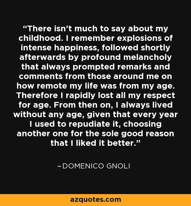 There isn't much to say about my childhood. I remember explosions of intense happiness, followed shortly afterwards by profound melancholy that always prompted remarks and comments from those around me on how remote my life was from my age. Therefore I rapidly lost all my respect for age. From then on, I always lived without any age, given that every year I used to repudiate it, choosing another one for the sole good reason that I liked it better. - Domenico Gnoli
