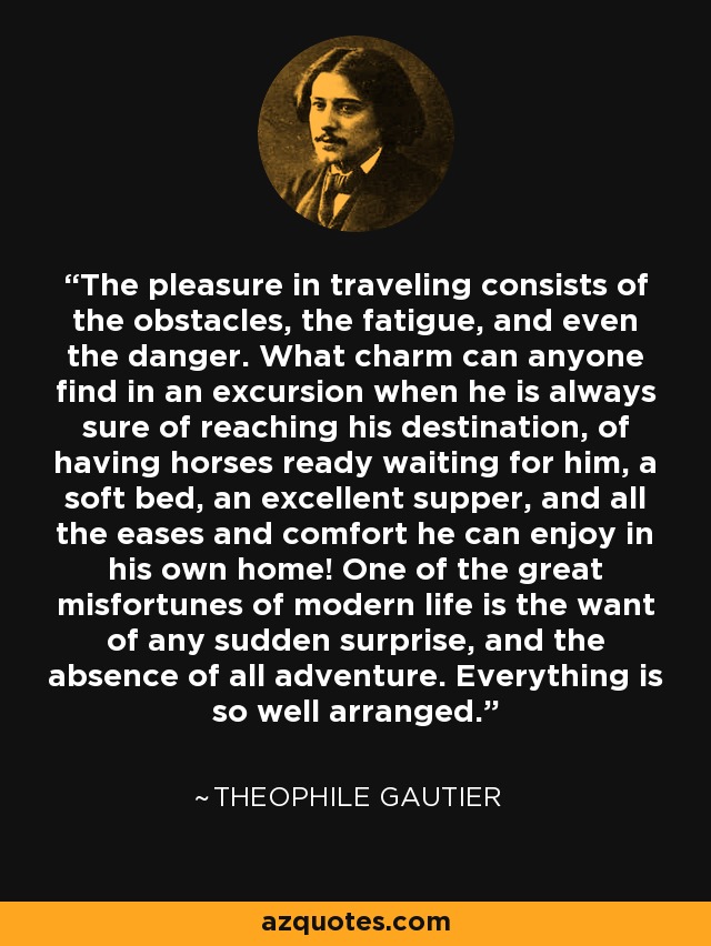 The pleasure in traveling consists of the obstacles, the fatigue, and even the danger. What charm can anyone find in an excursion when he is always sure of reaching his destination, of having horses ready waiting for him, a soft bed, an excellent supper, and all the eases and comfort he can enjoy in his own home! One of the great misfortunes of modern life is the want of any sudden surprise, and the absence of all adventure. Everything is so well arranged. - Theophile Gautier