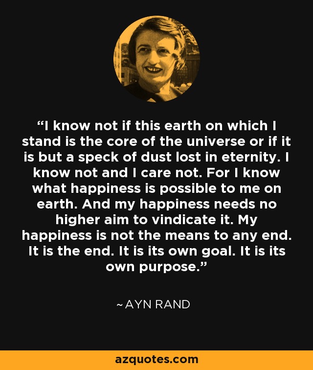 I know not if this earth on which I stand is the core of the universe or if it is but a speck of dust lost in eternity. I know not and I care not. For I know what happiness is possible to me on earth. And my happiness needs no higher aim to vindicate it. My happiness is not the means to any end. It is the end. It is its own goal. It is its own purpose. - Ayn Rand