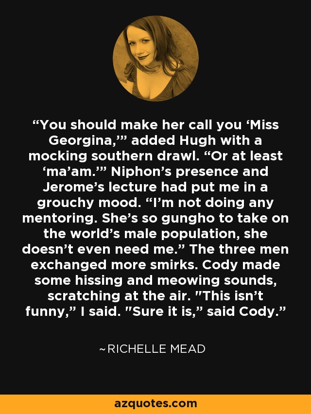 You should make her call you ‘Miss Georgina,’” added Hugh with a mocking southern drawl. “Or at least ‘ma’am.’” Niphon’s presence and Jerome’s lecture had put me in a grouchy mood. “I’m not doing any mentoring. She’s so gungho to take on the world’s male population, she doesn’t even need me.” The three men exchanged more smirks. Cody made some hissing and meowing sounds, scratching at the air. 