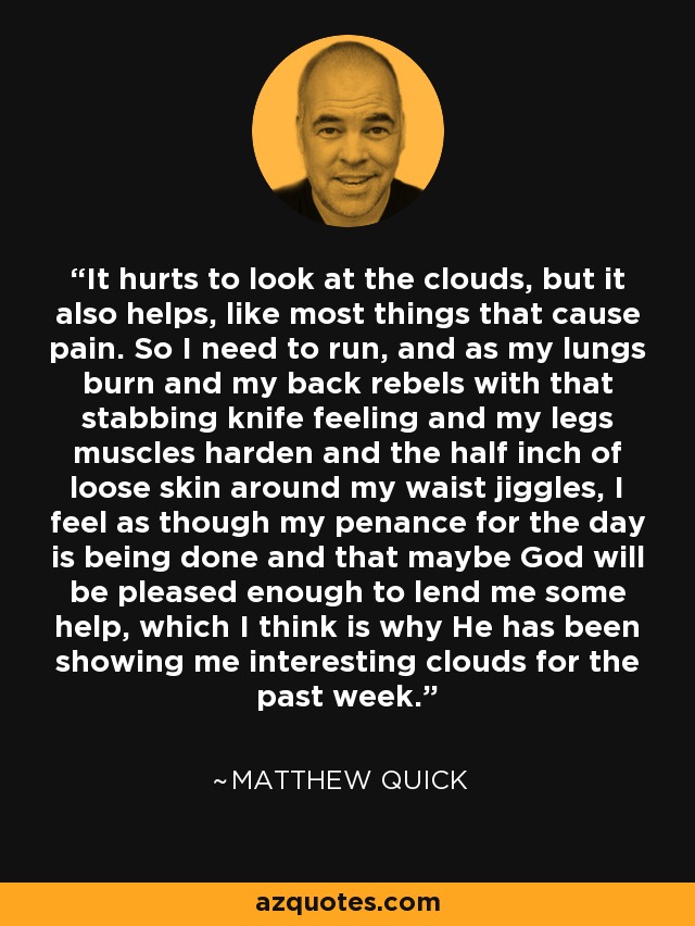 It hurts to look at the clouds, but it also helps, like most things that cause pain. So I need to run, and as my lungs burn and my back rebels with that stabbing knife feeling and my legs muscles harden and the half inch of loose skin around my waist jiggles, I feel as though my penance for the day is being done and that maybe God will be pleased enough to lend me some help, which I think is why He has been showing me interesting clouds for the past week. - Matthew Quick