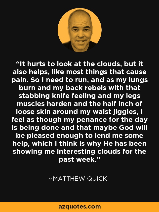 It hurts to look at the clouds, but it also helps, like most things that cause pain. So I need to run, and as my lungs burn and my back rebels with that stabbing knife feeling and my legs muscles harden and the half inch of loose skin around my waist jiggles, I feel as though my penance for the day is being done and that maybe God will be pleased enough to lend me some help, which I think is why He has been showing me interesting clouds for the past week. - Matthew Quick