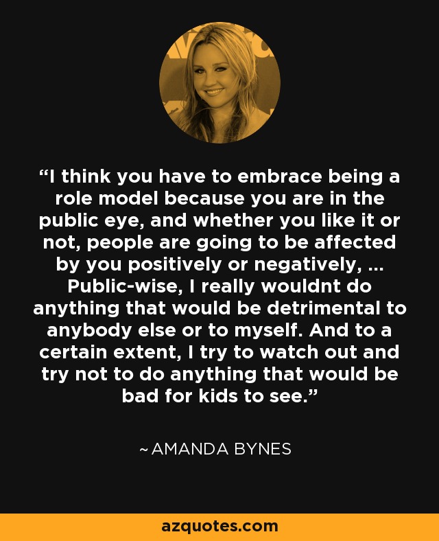 I think you have to embrace being a role model because you are in the public eye, and whether you like it or not, people are going to be affected by you positively or negatively, ... Public-wise, I really wouldnt do anything that would be detrimental to anybody else or to myself. And to a certain extent, I try to watch out and try not to do anything that would be bad for kids to see. - Amanda Bynes
