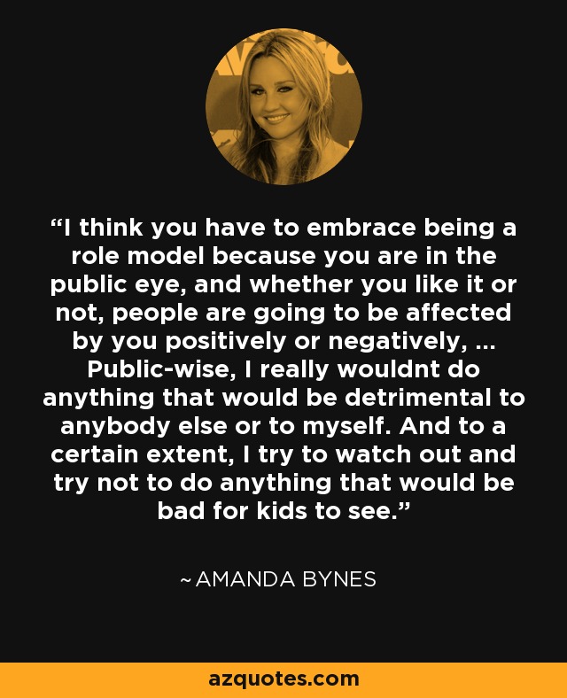 I think you have to embrace being a role model because you are in the public eye, and whether you like it or not, people are going to be affected by you positively or negatively, ... Public-wise, I really wouldnt do anything that would be detrimental to anybody else or to myself. And to a certain extent, I try to watch out and try not to do anything that would be bad for kids to see. - Amanda Bynes