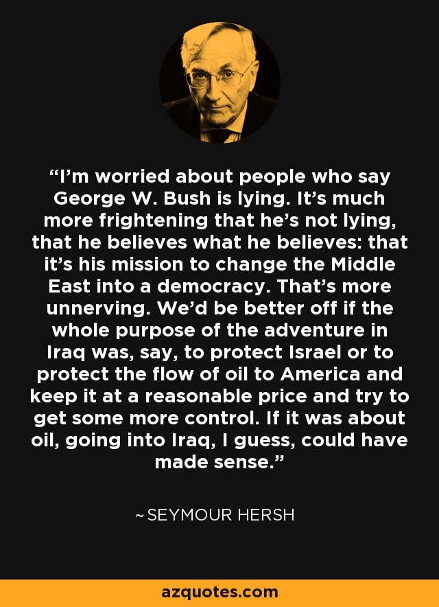 I'm worried about people who say George W. Bush is lying. It's much more frightening that he's not lying, that he believes what he believes: that it's his mission to change the Middle East into a democracy. That's more unnerving. We'd be better off if the whole purpose of the adventure in Iraq was, say, to protect Israel or to protect the flow of oil to America and keep it at a reasonable price and try to get some more control. If it was about oil, going into Iraq, I guess, could have made sense. - Seymour Hersh