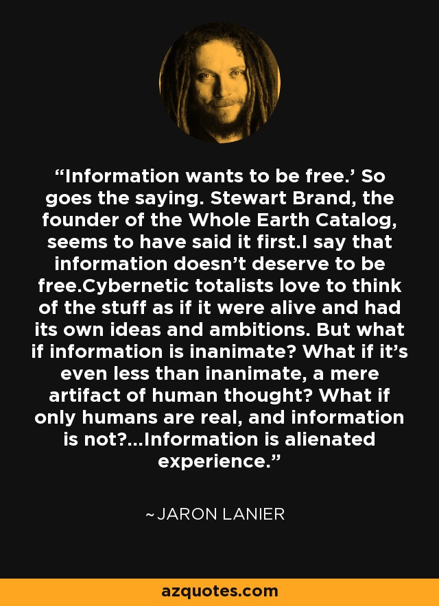 Information wants to be free.' So goes the saying. Stewart Brand, the founder of the Whole Earth Catalog, seems to have said it first.I say that information doesn't deserve to be free.Cybernetic totalists love to think of the stuff as if it were alive and had its own ideas and ambitions. But what if information is inanimate? What if it's even less than inanimate, a mere artifact of human thought? What if only humans are real, and information is not?...Information is alienated experience. - Jaron Lanier
