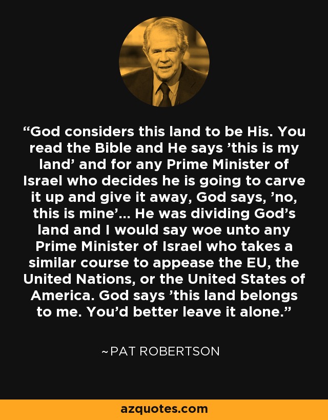 God considers this land to be His. You read the Bible and He says 'this is my land' and for any Prime Minister of Israel who decides he is going to carve it up and give it away, God says, 'no, this is mine'... He was dividing God's land and I would say woe unto any Prime Minister of Israel who takes a similar course to appease the EU, the United Nations, or the United States of America. God says 'this land belongs to me. You'd better leave it alone.' - Pat Robertson
