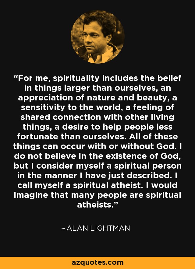 For me, spirituality includes the belief in things larger than ourselves, an appreciation of nature and beauty, a sensitivity to the world, a feeling of shared connection with other living things, a desire to help people less fortunate than ourselves. All of these things can occur with or without God. I do not believe in the existence of God, but I consider myself a spiritual person in the manner I have just described. I call myself a spiritual atheist. I would imagine that many people are spiritual atheists. - Alan Lightman