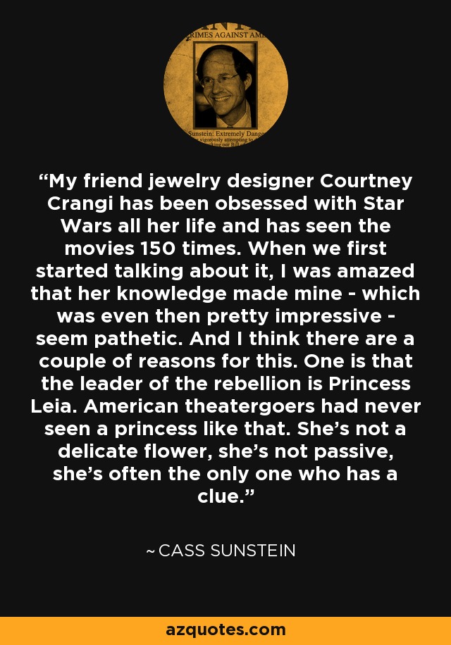 My friend jewelry designer Courtney Crangi has been obsessed with Star Wars all her life and has seen the movies 150 times. When we first started talking about it, I was amazed that her knowledge made mine - which was even then pretty impressive - seem pathetic. And I think there are a couple of reasons for this. One is that the leader of the rebellion is Princess Leia. American theatergoers had never seen a princess like that. She's not a delicate flower, she's not passive, she's often the only one who has a clue. - Cass Sunstein