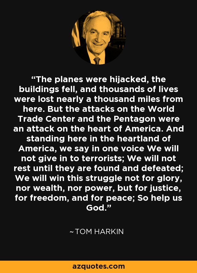 The planes were hijacked, the buildings fell, and thousands of lives were lost nearly a thousand miles from here. But the attacks on the World Trade Center and the Pentagon were an attack on the heart of America. And standing here in the heartland of America, we say in one voice We will not give in to terrorists; We will not rest until they are found and defeated; We will win this struggle not for glory, nor wealth, nor power, but for justice, for freedom, and for peace; So help us God. - Tom Harkin
