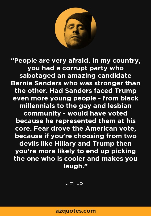 People are very afraid. In my country, you had a corrupt party who sabotaged an amazing candidate Bernie Sanders who was stronger than the other. Had Sanders faced Trump even more young people - from black millennials to the gay and lesbian community - would have voted because he represented them at his core. Fear drove the American vote, because if you're choosing from two devils like Hillary and Trump then you're more likely to end up picking the one who is cooler and makes you laugh. - El-P
