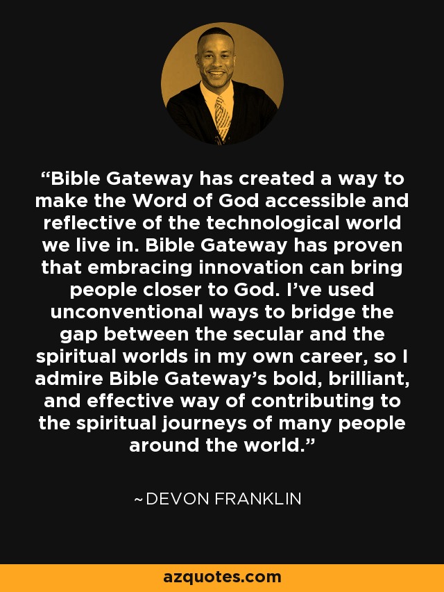 Bible Gateway has created a way to make the Word of God accessible and reflective of the technological world we live in. Bible Gateway has proven that embracing innovation can bring people closer to God. I've used unconventional ways to bridge the gap between the secular and the spiritual worlds in my own career, so I admire Bible Gateway's bold, brilliant, and effective way of contributing to the spiritual journeys of many people around the world. - DeVon Franklin
