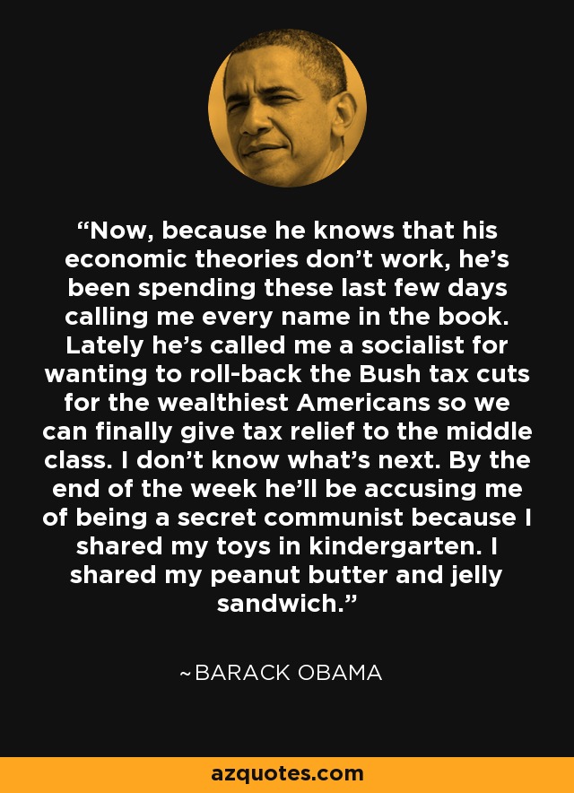 Now, because he knows that his economic theories don't work, he's been spending these last few days calling me every name in the book. Lately he's called me a socialist for wanting to roll-back the Bush tax cuts for the wealthiest Americans so we can finally give tax relief to the middle class. I don't know what's next. By the end of the week he'll be accusing me of being a secret communist because I shared my toys in kindergarten. I shared my peanut butter and jelly sandwich. - Barack Obama