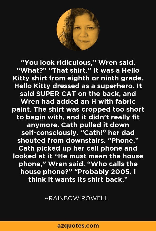 You look ridiculous,” Wren said. “What?” “That shirt.” It was a Hello Kitty shirt from eighth or ninth grade. Hello Kitty dressed as a superhero. It said SUPER CAT on the back, and Wren had added an H with fabric paint. The shirt was cropped too short to begin with, and it didn’t really fit anymore. Cath pulled it down self-consciously. “Cath!” her dad shouted from downstairs. “Phone.” Cath picked up her cell phone and looked at it “He must mean the house phone,” Wren said. “Who calls the house phone?” “Probably 2005. I think it wants its shirt back. - Rainbow Rowell