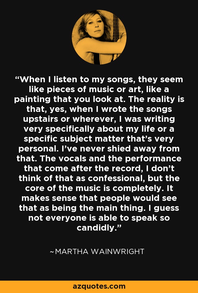 When I listen to my songs, they seem like pieces of music or art, like a painting that you look at. The reality is that, yes, when I wrote the songs upstairs or wherever, I was writing very specifically about my life or a specific subject matter that's very personal. I've never shied away from that. The vocals and the performance that come after the record, I don't think of that as confessional, but the core of the music is completely. It makes sense that people would see that as being the main thing. I guess not everyone is able to speak so candidly. - Martha Wainwright