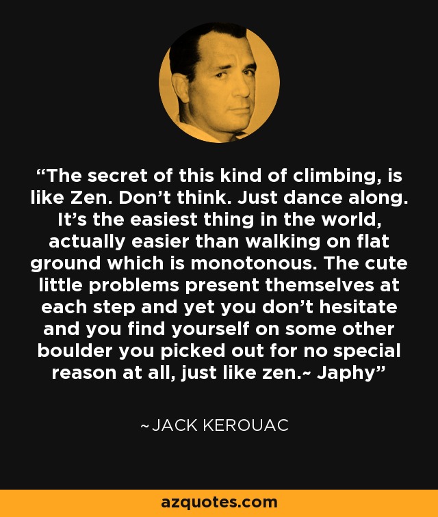 The secret of this kind of climbing, is like Zen. Don't think. Just dance along. It's the easiest thing in the world, actually easier than walking on flat ground which is monotonous. The cute little problems present themselves at each step and yet you don't hesitate and you find yourself on some other boulder you picked out for no special reason at all, just like zen.~ Japhy - Jack Kerouac