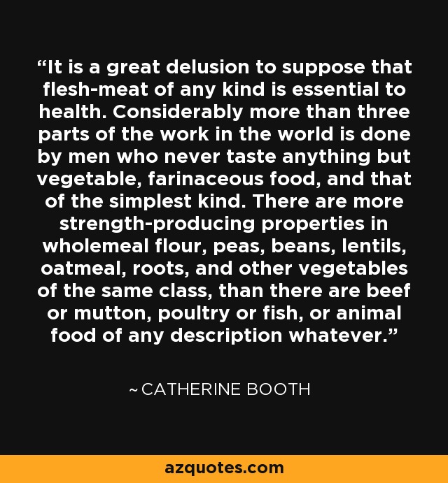 It is a great delusion to suppose that flesh-meat of any kind is essential to health. Considerably more than three parts of the work in the world is done by men who never taste anything but vegetable, farinaceous food, and that of the simplest kind. There are more strength-producing properties in wholemeal flour, peas, beans, lentils, oatmeal, roots, and other vegetables of the same class, than there are beef or mutton, poultry or fish, or animal food of any description whatever. - Catherine Booth