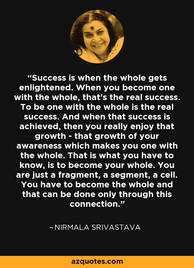 Success is when the whole gets enlightened. When you become one with the whole, that's the real success. To be one with the whole is the real success. And when that success is achieved, then you really enjoy that growth - that growth of your awareness which makes you one with the whole. That is what you have to know, is to become your whole. You are just a fragment, a segment, a cell. You have to become the whole and that can be done only through this connection. - Nirmala Srivastava