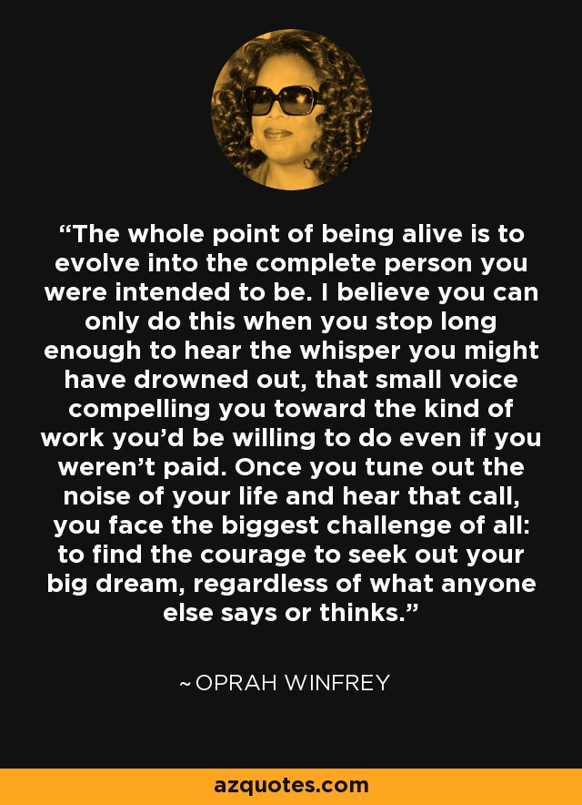 The whole point of being alive is to evolve into the complete person you were intended to be. I believe you can only do this when you stop long enough to hear the whisper you might have drowned out, that small voice compelling you toward the kind of work you'd be willing to do even if you weren't paid. Once you tune out the noise of your life and hear that call, you face the biggest challenge of all: to find the courage to seek out your big dream, regardless of what anyone else says or thinks. - Oprah Winfrey
