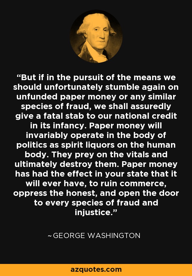 But if in the pursuit of the means we should unfortunately stumble again on unfunded paper money or any similar species of fraud, we shall assuredly give a fatal stab to our national credit in its infancy. Paper money will invariably operate in the body of politics as spirit liquors on the human body. They prey on the vitals and ultimately destroy them. Paper money has had the effect in your state that it will ever have, to ruin commerce, oppress the honest, and open the door to every species of fraud and injustice. - George Washington