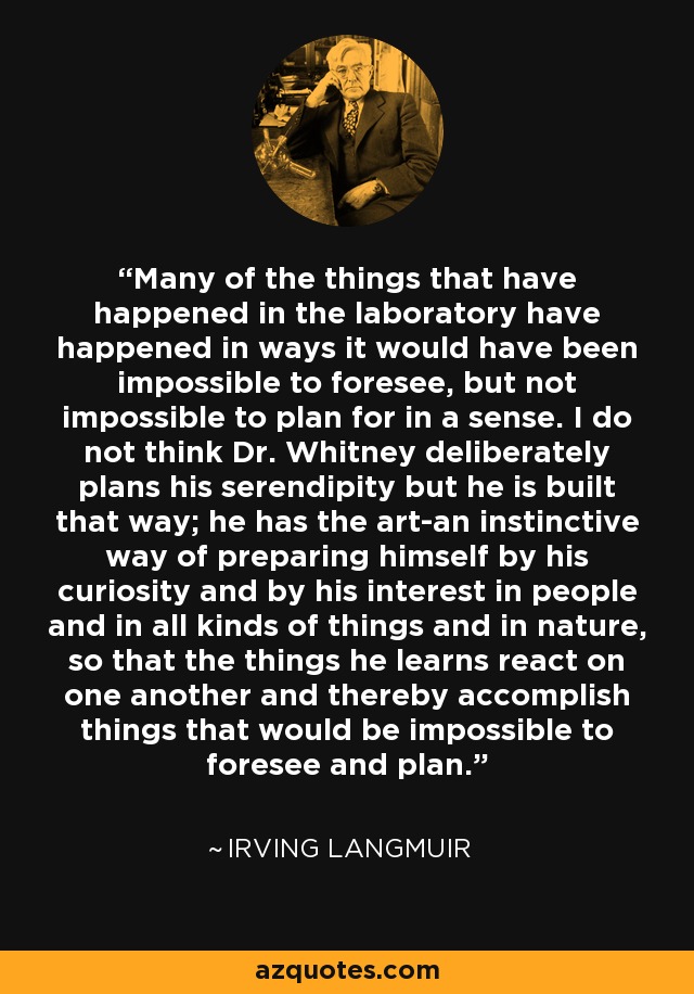 Many of the things that have happened in the laboratory have happened in ways it would have been impossible to foresee, but not impossible to plan for in a sense. I do not think Dr. Whitney deliberately plans his serendipity but he is built that way; he has the art-an instinctive way of preparing himself by his curiosity and by his interest in people and in all kinds of things and in nature, so that the things he learns react on one another and thereby accomplish things that would be impossible to foresee and plan. - Irving Langmuir