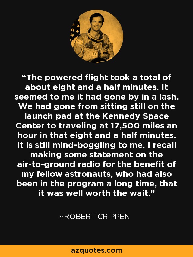 The powered flight took a total of about eight and a half minutes. It seemed to me it had gone by in a lash. We had gone from sitting still on the launch pad at the Kennedy Space Center to traveling at 17,500 miles an hour in that eight and a half minutes. It is still mind-boggling to me. I recall making some statement on the air-to-ground radio for the benefit of my fellow astronauts, who had also been in the program a long time, that it was well worth the wait. - Robert Crippen