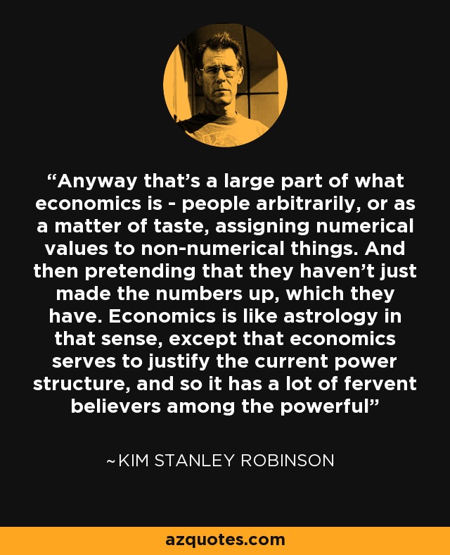 Anyway that's a large part of what economics is - people arbitrarily, or as a matter of taste, assigning numerical values to non-numerical things. And then pretending that they haven't just made the numbers up, which they have. Economics is like astrology in that sense, except that economics serves to justify the current power structure, and so it has a lot of fervent believers among the powerful - Kim Stanley Robinson