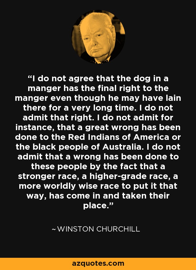 I do not agree that the dog in a manger has the final right to the manger even though he may have lain there for a very long time. I do not admit that right. I do not admit for instance, that a great wrong has been done to the Red Indians of America or the black people of Australia. I do not admit that a wrong has been done to these people by the fact that a stronger race, a higher-grade race, a more worldly wise race to put it that way, has come in and taken their place. - Winston Churchill