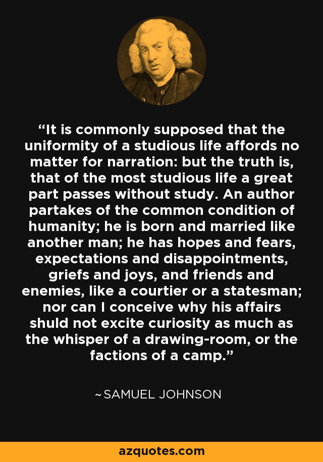 It is commonly supposed that the uniformity of a studious life affords no matter for narration: but the truth is, that of the most studious life a great part passes without study. An author partakes of the common condition of humanity; he is born and married like another man; he has hopes and fears, expectations and disappointments, griefs and joys, and friends and enemies, like a courtier or a statesman; nor can I conceive why his affairs shuld not excite curiosity as much as the whisper of a drawing-room, or the factions of a camp. - Samuel Johnson