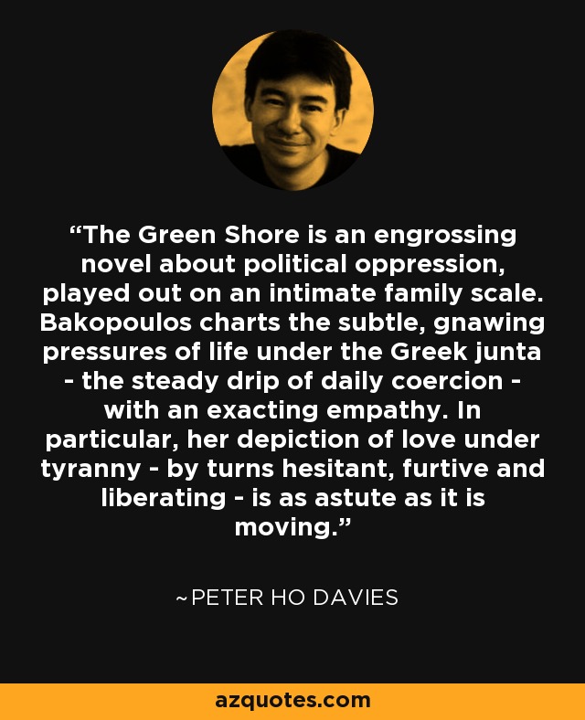 The Green Shore is an engrossing novel about political oppression, played out on an intimate family scale. Bakopoulos charts the subtle, gnawing pressures of life under the Greek junta - the steady drip of daily coercion - with an exacting empathy. In particular, her depiction of love under tyranny - by turns hesitant, furtive and liberating - is as astute as it is moving. - Peter Ho Davies