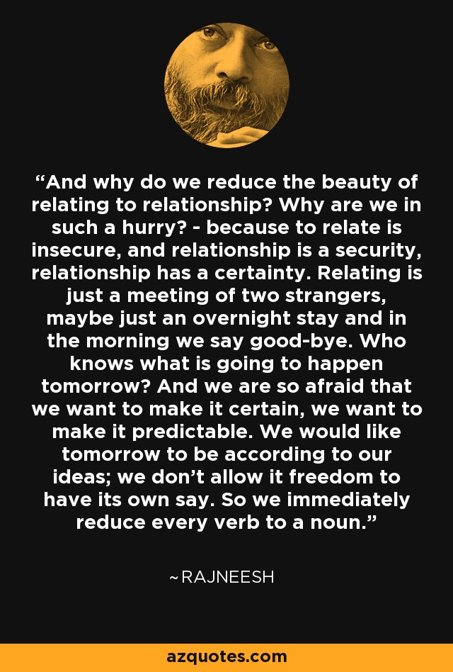 And why do we reduce the beauty of relating to relationship? Why are we in such a hurry? - because to relate is insecure, and relationship is a security, relationship has a certainty. Relating is just a meeting of two strangers, maybe just an overnight stay and in the morning we say good-bye. Who knows what is going to happen tomorrow? And we are so afraid that we want to make it certain, we want to make it predictable. We would like tomorrow to be according to our ideas; we don't allow it freedom to have its own say. So we immediately reduce every verb to a noun. - Rajneesh