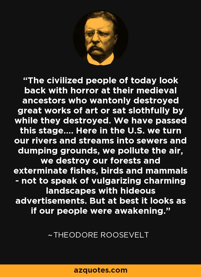 The civilized people of today look back with horror at their medieval ancestors who wantonly destroyed great works of art or sat slothfully by while they destroyed. We have passed this stage.... Here in the U.S. we turn our rivers and streams into sewers and dumping grounds, we pollute the air, we destroy our forests and exterminate fishes, birds and mammals - not to speak of vulgarizing charming landscapes with hideous advertisements. But at best it looks as if our people were awakening. - Theodore Roosevelt