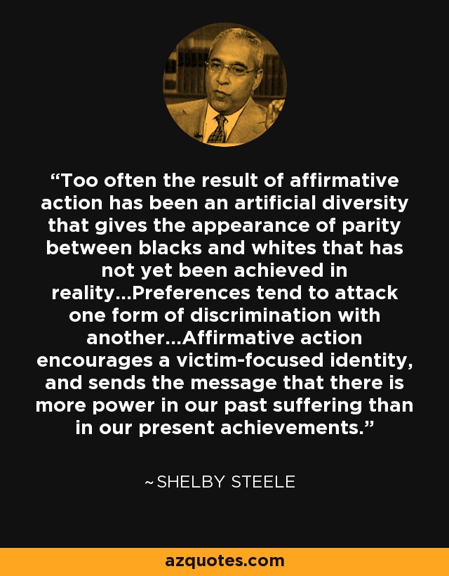 Too often the result of affirmative action has been an artificial diversity that gives the appearance of parity between blacks and whites that has not yet been achieved in reality...Preferences tend to attack one form of discrimination with another...Affirmative action encourages a victim-focused identity, and sends the message that there is more power in our past suffering than in our present achievements. - Shelby Steele