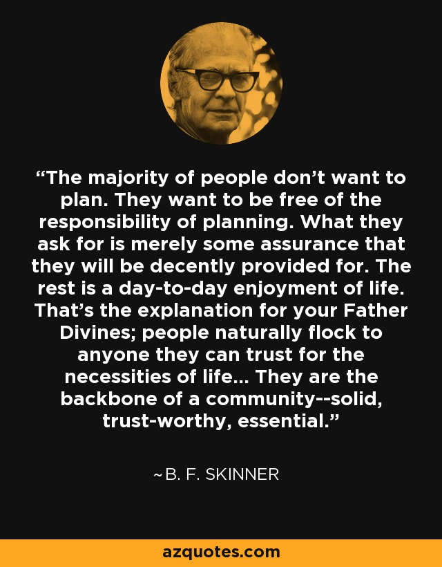 The majority of people don't want to plan. They want to be free of the responsibility of planning. What they ask for is merely some assurance that they will be decently provided for. The rest is a day-to-day enjoyment of life. That's the explanation for your Father Divines; people naturally flock to anyone they can trust for the necessities of life... They are the backbone of a community--solid, trust-worthy, essential. - B. F. Skinner